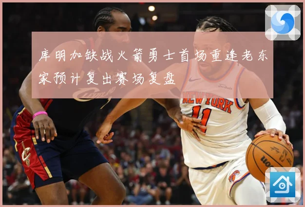 库明加缺战火箭勇士首场重逢老东家预计复出赛场复盘