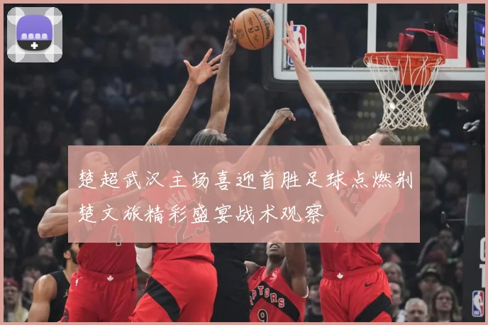 楚超武汉主场喜迎首胜足球点燃荆楚文旅精彩盛宴战术观察