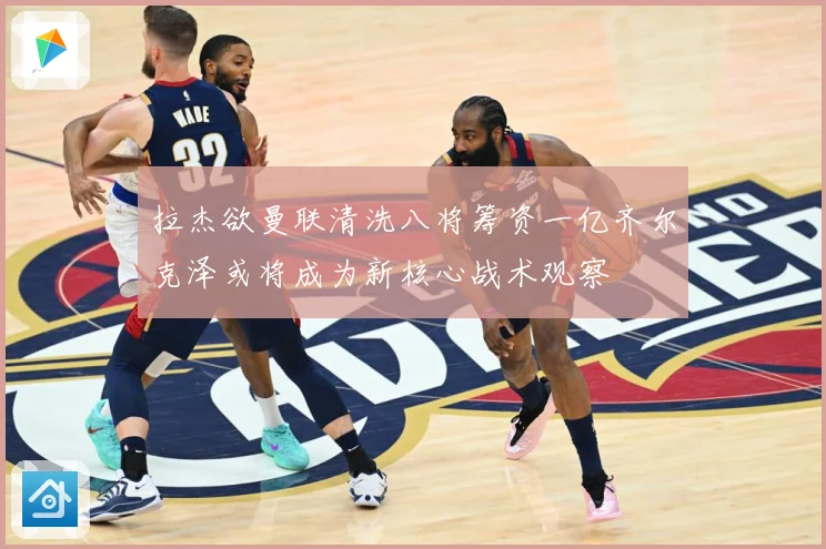 拉杰欲曼联清洗八将筹资一亿齐尔克泽或将成为新核心战术观察
