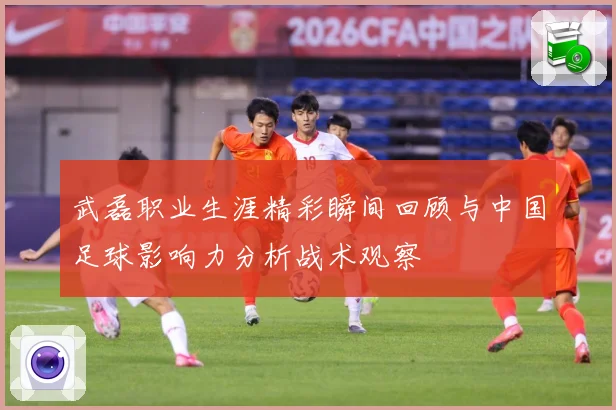 武磊职业生涯精彩瞬间回顾与中国足球影响力分析战术观察