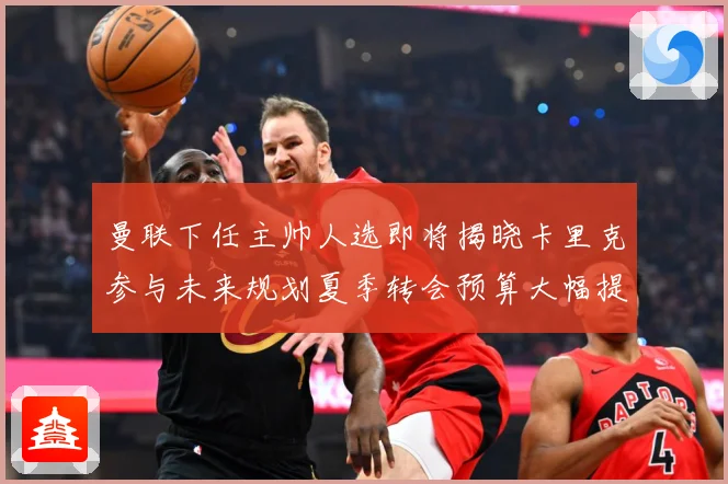 曼联下任主帅人选即将揭晓卡里克参与未来规划夏季转会预算大幅提战术观察