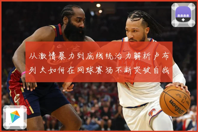 从激情暴力到底线统治力解析卢布列夫如何在网球赛场不断突破自我极限之路解析