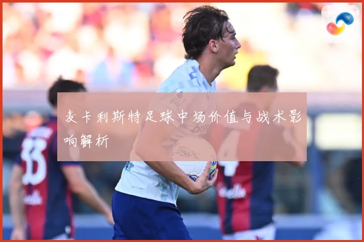 麦卡利斯特足球中场价值与战术影响解析