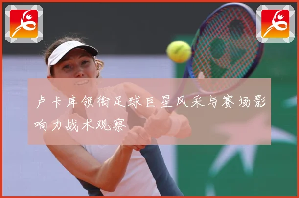 卢卡库领衔足球巨星风采与赛场影响力战术观察