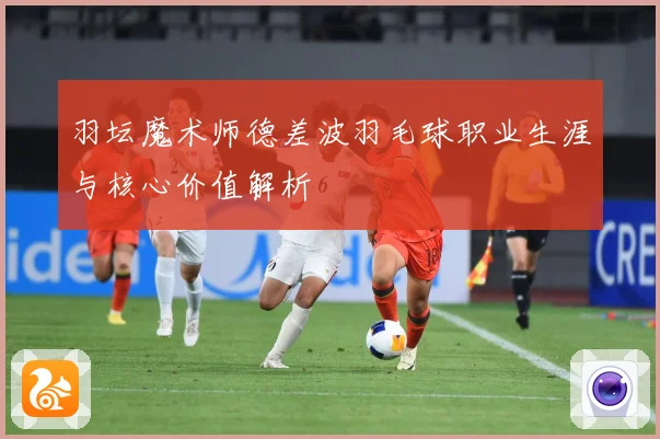 羽坛魔术师德差波羽毛球职业生涯与核心价值解析
