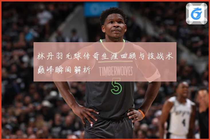 林丹羽毛球传奇生涯回顾与技战术巅峰瞬间解析