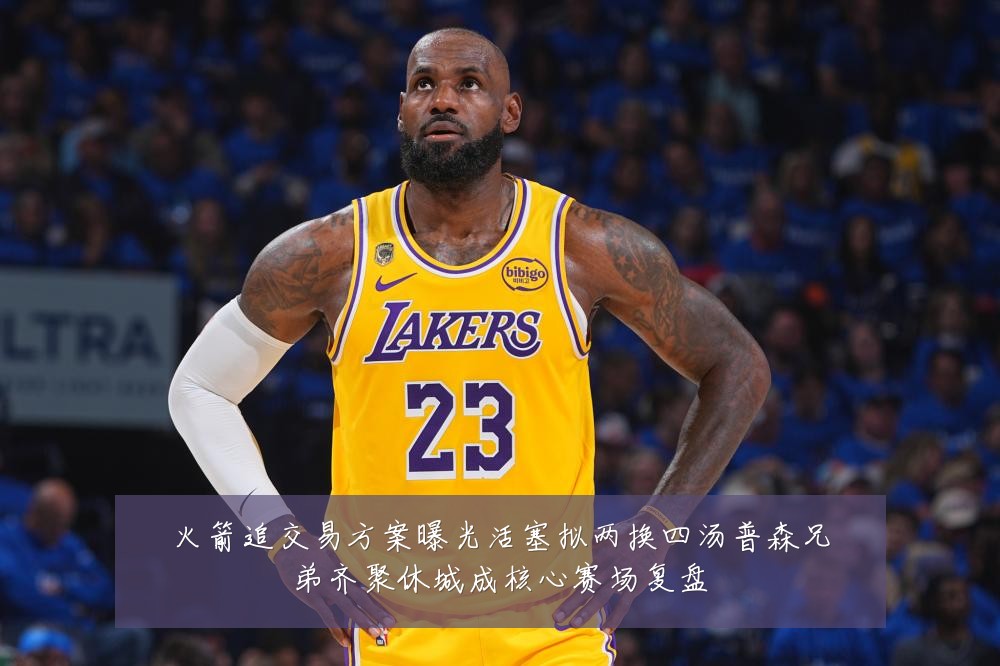 火箭追交易方案曝光活塞拟两换四汤普森兄弟齐聚休城成核心赛场复盘