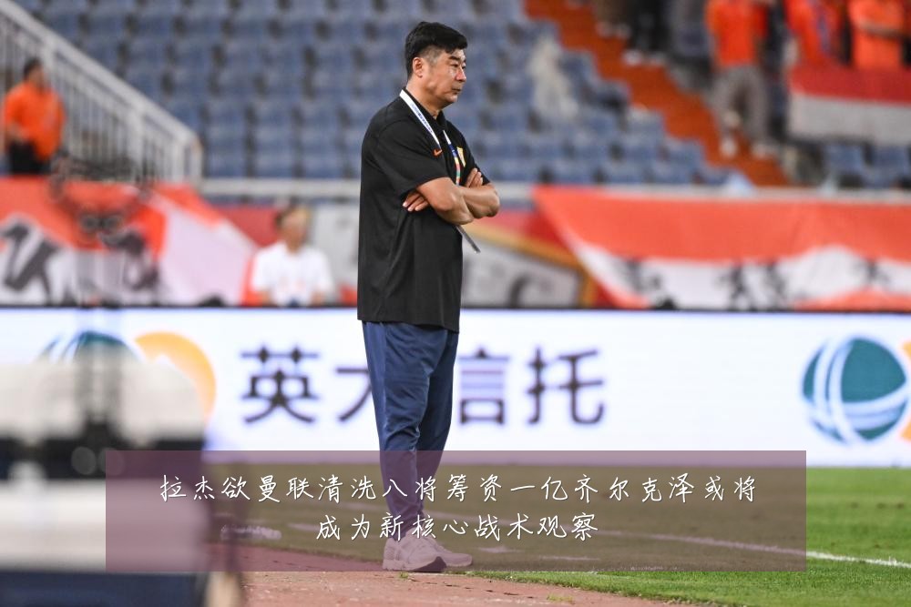 拉杰欲曼联清洗八将筹资一亿齐尔克泽或将成为新核心战术观察