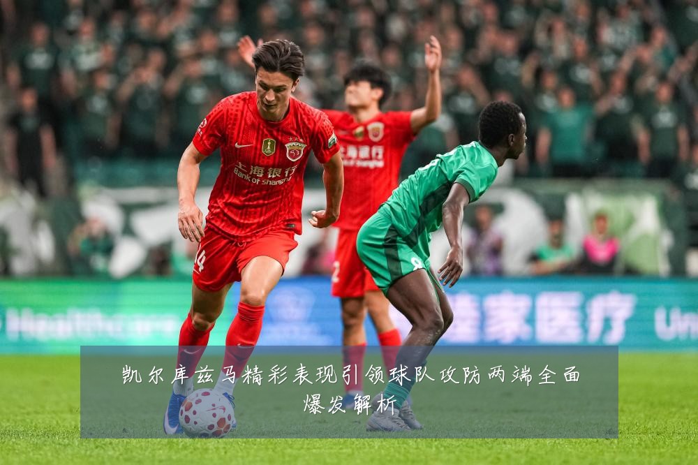 凯尔库兹马精彩表现引领球队攻防两端全面爆发解析
