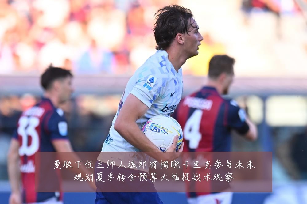 曼联下任主帅人选即将揭晓卡里克参与未来规划夏季转会预算大幅提战术观察